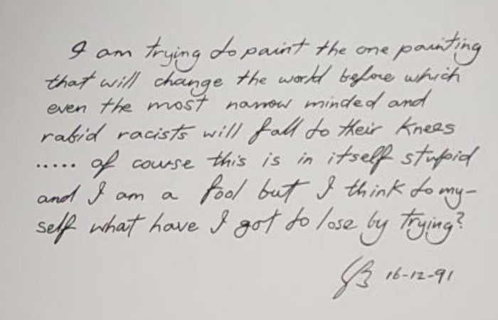 A handwritten Gordon Bennet quote "I am trying to paint the one painting that will change the world before which even the most narrow minded and rabid racists will fall to their knees ... of course this is in itself stupid and I am a fool but I think to myself what have I got to lose by trying?" 16-12-91